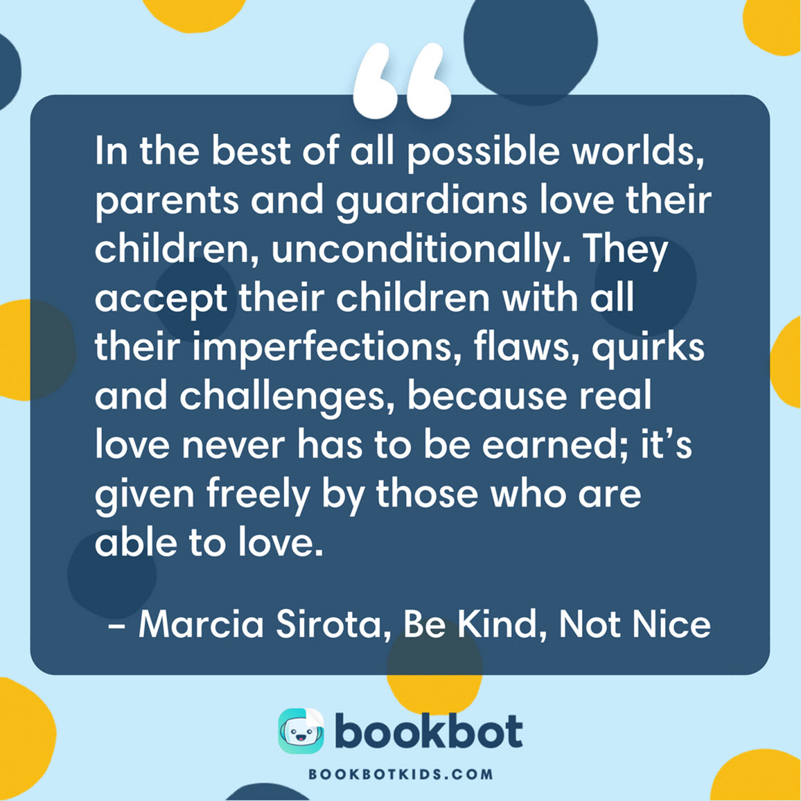 In the best of all possible worlds, parents and guardians love their children, unconditionally. They accept their children with all their imperfections, flaws, quirks and challenges, because real love never has to be earned; it’s given freely by those who are able to love. – Marcia Sirota, Be Kind, Not Nice