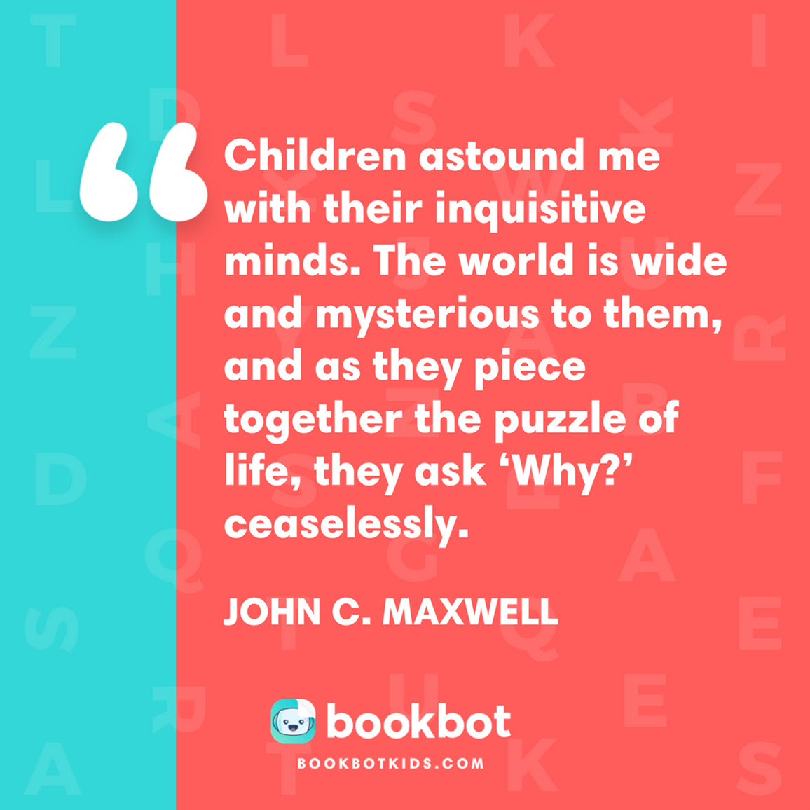 Children astound me with their inquisitive minds. The world is wide and mysterious to them, and as they piece together the puzzle of life, they ask ‘Why?’ ceaselessly. – John C. Maxwell