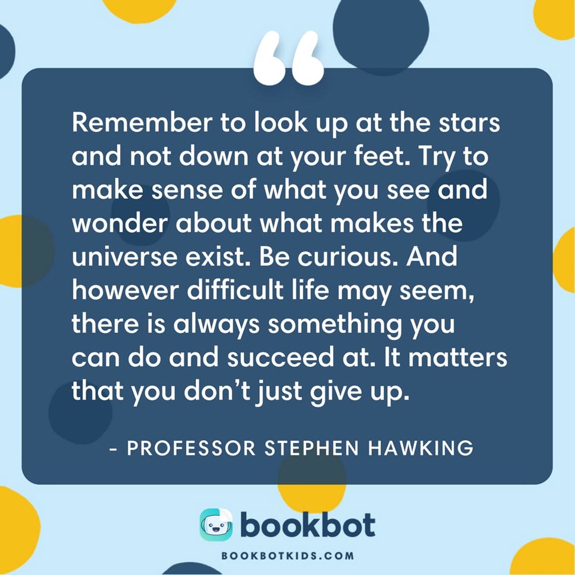 Remember to look up at the stars and not down at your feet. Try to make sense of what you see and wonder about what makes the universe exist. Be curious. And however difficult life may seem, there is always something you can do and succeed at. It matters that you don’t just give up. – Professor Stephen Hawking